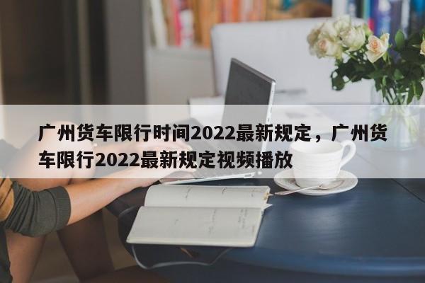 广州货车限行时间2022最新规定，广州货车限行2022最新规定视频播放-第1张图片-沐栀生活网
